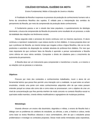 COLÉGIO ESTADUAL EUZÉBIO DA MOTA                                             299

                    Ensino Fundamental, Médio e Educação de Jovens e Adultos


       A Finalidade da filosofia é expressa no processo de produção do conhecimento humano sob a
forma da consciência filosófica dos sujeitos. É voltada para a interpretação dos sentidos do
pensamento da filosofia, por meio da compreensão da produção deste conhecimento.

       O fundamento passou a ser o estudo das lutas populares, o questionamento da ideologia
dominante, a busca da compreensão da filosofia do presente como resultado de um processo, a visão
da totalidade das relações nos fenômenos sociais.

       Nessa segunda visão o processo de ensino continuou com os mesmos equívocos. O aluno
continuou a reproduzir exatamente o que estava escrito no livro didático. A nossa proposta deve ser
que o professor de filosofia, ao mesmo tempo que resgata a ética e lógica filosófica, não cai no viés
positivista e autoritário da disposição da verdade absoluta do professor-livro didático. Por isso que
mais importante do que conhecer fatos da filosofia é aprender a pensar racionalmente a filosofia
como ciência em seus vários sentidos. Conquistar o direito de cidadania para o crescimento da
autonomia do pensamento.

       A filosofia deve ser um instrumento para compreender e transformar o mundo, a si mesmo e
as relações com as pessoas e a natureza.




Objetivos

       Procurar por meio dos conteúdos e conhecimentos trabalhados, munir o aluno de um
ferramental teórico que possa lhes permitir uma interação com a realidade, na qual estes se acham
envolvidos, criando uma ponte com estes conhecimentos adquiridos afim de que estes possam
entender porquê as coisas são como são e como estas se processaram, com o objetivo de criar um
nível de conscientização que lhes permita interferir de modo concreto no contexto filosófico-social no
qual estes estão inseridos, criando efeitos modificadores e agregadores de mudanças positivas.




       Metodologia

       Visando oferecer um ensino não doutrinário, dogmático e niilista, o ensino de filosofia fará o
diálogo com os problemas do cotidiano do estudante, as ciências, a arte, a história e cultura, tendo
como base os textos filosóficos clássicos e seus comentadores, afim de que o estudante possa
problematizar e investigar os conteúdos propostos. Desse modo serão ministradas aulas expositivas,
 
