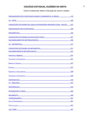 COLÉGIO ESTADUAL EUZÉBIO DA MOTA                                                                                 3

                                 Ensino Fundamental, Médio e Educação de Jovens e Adultos


ORGANIZAÇÃO DOS CONTEÚDOS ENSINO FUNDAMENTAL E MÉDIO............................ 170

5.2 - ARTE................................................................................................................................ 185

CONCEPÇÃO DO ENSINO DE LINGUA ESTRANGEIRA MODERNA (LEM) - INGLÊS........197

ORGANIZAÇÃO DOS CONTEÚDOS...................................................................................... 199

REFERÊNCIAS........................................................................................................................ 206

CONCEPÇÃO DO ENSINO DE EDUCAÇÃO FÍSICA............................................................. 207
ENCAMINHAMENTOS METODOLÓGICOS............................................................................ 208

5.5 - MATEMÁTICA.................................................................................................................. 217

CONCEPÇÃO DO ENSINO DA MATEMÁTICA....................................................................... 217
ENCAMINHAMENTO METODOLÓGICO................................................................................ 221

Números e Álgebras..................................................................................................................224

TRATAMENTO DE INFORMAÇÃO........................................................................................................... 227

NÚMEROS E ÁLGEBRA..................................................................................................................... 227

FUNÇÕES..................................................................................................................................... 227

GEOMETRIA E TRIGONOMETRIA.......................................................................................................... 228

TRATAMENTO DE INFORMAÇÃO .......................................................................................................... 229

REFERENCIAS........................................................................................................................ 230
5.7 - BIOLOGIA........................................................................................................................ 241

REFERÊNCIAS........................................................................................................................ 253

INTRODUÇÃO À FÍSICA ........................................................................................................ 266

MOVIMENTO........................................................................................................................... 266
TERMODINAMICA................................................................................................................... 267
LEIS DA TERMODINÂMICA................................................................................................................. 267

TIPOS DE CALOR............................................................................................................................ 267

LUZ / SOM............................................................................................................................... 267
 