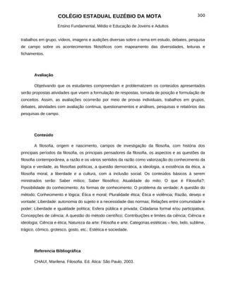 COLÉGIO ESTADUAL EUZÉBIO DA MOTA                                                 300

                     Ensino Fundamental, Médio e Educação de Jovens e Adultos


trabalhos em grupo, vídeos, imagens e audições diversas sobre o tema em estudo, debates, pesquisa
de campo sobre os acontecimentos filosóficos com mapeamento das diversidades, leituras e
fichamentos.




       Avaliação

       Objetivando que os estudantes compreendam e problematizem os conteúdos apresentados
serão propostas atividades que visem a formulação de respostas, tomada de posição e formulação de
conceitos. Assim, as avaliações ocorrerão por meio de provas individuais, trabalhos em grupos,
debates, atividades com avaliação continua, questionamentos e análises, pesquisas e relatórios das
pesquisas de campo.




       Conteúdo

       A filosofia, origem e nascimento, campos de investigação da filosofia, com história dos
principais períodos da filosofia, os principais pensadores da filosofia, os aspectos e as questões da
filosofia contemporânea, a razão e os vários sentidos da razão como valorização do conhecimento da
lógica e verdade, as filosofias políticas, a questão democrática, a ideologia, a existência da ética, a
filosofia moral, a liberdade e a cultura, com a inclusão social. Os conteúdos básicos à serem
ministrados serão: Saber mítico; Saber filosófico; Atualidade do mito; O que é Filosofia?;
Possibilidade do conhecimento; As formas de conhecimento; O problema da verdade; A questão do
método; Conhecimento e lógica; Ética e moral; Pluralidade ética; Ética e violência; Razão, desejo e
vontade; Liberdade: autonomia do sujeito e a necessidade das normas; Relações entre comunidade e
poder; Liberdade e igualdade política; Esfera pública e privada; Cidadania formal e/ou participativa;
Concepções de ciência; A questão do método científico; Contribuições e limites da ciência; Ciência e
ideologia; Ciência e ética; Natureza da arte; Filosofia e arte; Categorias estéticas – feio, belo, sublime,
trágico, cômico, grotesco, gosto, etc.; Estética e sociedade.




       Referencia Bibliográfica

       CHAUI, Marilena. Filosofia. Ed. Ática: São Paulo, 2003.
 
