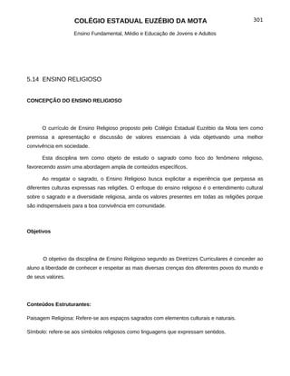 COLÉGIO ESTADUAL EUZÉBIO DA MOTA                                           301

                   Ensino Fundamental, Médio e Educação de Jovens e Adultos




5.14 ENSINO RELIGIOSO


CONCEPÇÃO DO ENSINO RELIGIOSO




      O currículo de Ensino Religioso proposto pelo Colégio Estadual Euzébio da Mota tem como
premissa a apresentação e discussão de valores essenciais à vida objetivando uma melhor
convivência em sociedade.

      Esta disciplina tem como objeto de estudo o sagrado como foco do fenômeno religioso,
favorecendo assim uma abordagem ampla de conteúdos específicos.

      Ao resgatar o sagrado, o Ensino Religioso busca explicitar a experiência que perpassa as
diferentes culturas expressas nas religiões. O enfoque do ensino religioso é o entendimento cultural
sobre o sagrado e a diversidade religiosa, ainda os valores presentes em todas as religiões porque
são indispensáveis para a boa convivência em comunidade.



Objetivos




      O objetivo da disciplina de Ensino Religioso segundo as Diretrizes Curriculares é conceder ao
aluno a liberdade de conhecer e respeitar as mais diversas crenças dos diferentes povos do mundo e
de seus valores.




Conteúdos Estruturantes:

Paisagem Religiosa: Refere-se aos espaços sagrados com elementos culturais e naturais.

Símbolo: refere-se aos símbolos religiosos como linguagens que expressam sentidos.
 