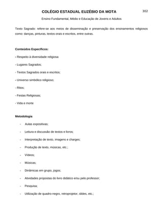 COLÉGIO ESTADUAL EUZÉBIO DA MOTA                                302

                        Ensino Fundamental, Médio e Educação de Jovens e Adultos


Texto Sagrado: refere-se aos meios de disseminação e preservação dos ensinamentos religiosos
como: danças, pinturas, textos orais e escritos, entre outras.




Conteúdos Específicos:

- Respeito à diversidade religiosa

- Lugares Sagrados;

- Textos Sagrados orais e escritos;

- Universo simbólico religioso;

- Ritos;

- Festas Religiosas;

- Vida e morte



Metodologia

    -      Aulas expositivas;

    -      Leitura e discussão de textos e livros;

    -      Interpretação de texto, imagens e charges;

    -      Produção de texto, músicas, etc.;

    -      Vídeos;

    -      Músicas;

    -      Dinâmicas em grupo, jogos;

    -      Atividades propostas do livro didático e/ou pelo professor;

    -      Pesquisa;

    -      Utilização de quadro-negro, retroprojetor, slides, etc.;
 