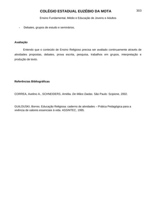 COLÉGIO ESTADUAL EUZÉBIO DA MOTA                                      303

                     Ensino Fundamental, Médio e Educação de Jovens e Adultos


   -   Debates, grupos de estudo e seminários.




Avaliação

       Entendo que o conteúdo de Ensino Religioso precisa ser avaliado continuamente através de
atividades propostas, debates, prova escrita, pesquisa, trabalhos em grupos, interpretação e
produção de texto.




Referências Bibliográficas



CORREA, Avelino A., SCHNEIDERS, Amélia. De Mãos Dadas. São Paulo: Scipione, 2002.



GUILOUSKI, Borres. Educação Religiosa: caderno de atividades – Prática Pedagógica para a
vivência de valores essenciais à vida. ASSINTEC, 1995.
 