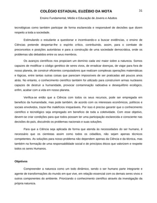 COLÉGIO ESTADUAL EUZÉBIO DA MOTA                                               31

                    Ensino Fundamental, Médio e Educação de Jovens e Adultos


tecnológicas como também participar de forma esclarecida e responsável de decisões que dizem
respeito a toda a sociedade.

       Estimulando o estudante a questionar e incentivando-o a buscar evidências, o ensino de
Ciências pretende despertar-lhe o espírito crítico, contribuindo, assim, para o combate de
preconceitos e posições autoritárias e para a construção de uma sociedade democrática, onde os
problemas são debatidos entre os seus membros.

       Os avanços científicos nos propiciam um domínio cada vez maior sobre a natureza. Somos
capazes de modificar o código genético de seres vivos, de erradicar doenças, de viajar para fora de
nosso planeta, de construir eficientes computadores que realizam complexas operações matemáticas
e lógicas, entre tantas outras coisas que pareciam impossíveis de ser praticadas até poucos anos
atrás. No entanto, o conhecimento científico também foi utilizado para construírem armas nucleares
capazes de destruir a humanidade, provocar contaminação radioativa e desequilíbrio ecológico,
enfim, acabar com a vida em nosso planeta.

       Verifica-se então que a Ciência com todos os seus recursos, pode ser empregada em
beneficio da humanidade, mas pode também, de acordo com os interesses econômicos, políticos e
sociais envolvidos, trazer-lhe malefícios irreparáveis. Por isso é preciso garantir que o conhecimento
científico e tecnológico seja empregado em beneficio de toda a coletividade. Com esse objetivo,
devem-se criar condições para que todos possam ter uma participação esclarecida e consciente nas
decisões do país, discutindo os problemas nacionais e suas soluções.

       Para que a Ciência seja aplicada de forma que atenda às necessidades do ser humano, é
necessário que os cientistas assim como todos os cidadãos, não sejam apenas técnicos
competentes. As soluções para nosso problema não dependem apenas da Ciência e da técnica, mas
também na formação de uma responsabilidade social e de princípios éticos que valorizem e respeite
todos os seres Humanos.



Objetivos

       Compreender a natureza como um todo dinâmico, sendo o ser humano parte integrante e
agente de transformações do mundo em que vive, em relação essencial com os demais seres vivos e
outros componentes do ambiente. Priorizando o conhecimento científico através da investigação da
própria natureza.
 