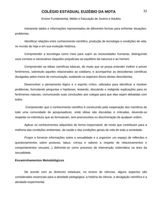 COLÉGIO ESTADUAL EUZÉBIO DA MOTA                                               32

                      Ensino Fundamental, Médio e Educação de Jovens e Adultos


         Interpretar dados e informações representados de diferentes formas para enfrentar situações-
problemas.

         Identificar relações entre conhecimento científico, produção de tecnologia e condições de vida,
no mundo de hoje e em sua evolução histórica.

         Compreender a tecnologia como meio para suprir as necessidades humanas, distinguindo
usos corretos e necessários daqueles prejudiciais ao equilíbrio da natureza e ao homem.

         Compreender as idéias científicas básicas, de modo que se possa entender melhor e prever
fenômenos, sobretudo aqueles relacionados ao cotidiano, e acompanhar as descobertas cientificas
divulgadas pelos meios de comunicação, avaliando os aspectos éticos destas descobertas.

         Desenvolver o pensamento lógico e o espírito crítico, utilizados para identificar e resolver
problemas, formulando perguntas e hipóteses, testando, discutindo e redigindo explicações para os
fenômenos naturais, comunicando suas conclusões aos colegas para que elas sejam debatidas com
todos.

         Compreender que o conhecimento cientifico é construindo pela cooperação dos membros de
todo uma comunidade de pesquisadores, onde idéias são discutidas e criticadas, devendo-se
respeitar os indivíduos que as formularam, sem preconceitos ou discriminação de qualquer ordem.

         Aplicar os conhecimentos adquiridos de forma responsável, de modo que contribuam para a
melhoria das condições ambientais, da saúde e das condições gerais de vida de toda a sociedade.

         Propor e fornecer informações sobre a sexualidade e a organizer um espaço de reflexões e
questionamentos sobre posturas, tabus, crença e valores a respeito de relacionamentos e
comportamentos sexuais(...) definindo-se como processo de intervenção sistemática na área da
sexualidade.

Encaminhamentos Metodológicos


         De acordo com as diretrizes estaduais, no ensino de ciências, alguns aspectos são
considerados essenciais para a atividade pedagógica: a história da ciência, a divulgação científica e a
atividade experimental.
 