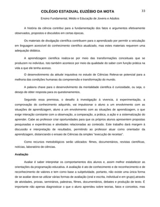 COLÉGIO ESTADUAL EUZÉBIO DA MOTA                                                33

                      Ensino Fundamental, Médio e Educação de Jovens e Adultos


       A história da ciência contribui para a fundamentação dos fatos e argumentos efetivamente
observados, propostos e discutidos em certas épocas.

       Os materiais de divulgação científica contribuem para o aprendizado por permitir a veiculação
em linguagem acessível do conhecimento científico atualizado, mas estes materiais requerem uma
adequação didática.

       A aprendizagem cientifica realiza-se por meio das transformações conceituais que se
produzem no indivíduo. Isto também acontece por meio da qualidade do saber com função prática na
vida a que ele tenha acesso.

       O desenvolvimento da atitude inquisitiva no estudo de Ciências Releva-se potencial para a
melhoria das condições humanas da compreensão e transformação do mundo.

       A palavra chave para o desenvolvimento da mentalidade cientifica é curiosidade, ou seja, o
desejo de obter resposta para os questionamentos.

       Seguindo essa premissa, o desafio à investigação á vivencia, á experimentação, a
comprovação do conhecimento adquirido, vai impulsionar o aluno a um envolvimento com as
situações de aprendizagem, aluno a um envolvimento com as situações de aprendizagem, o que
exige interação constante com a observação, a comparação, a prática, a ação e a sistematização do
aprender. Cabe ao professor criar oportunidades para que os próprios alunos apresentem propostas
pesquisadas e experiências e atividades relacionadas ao conteúdo. Este trabalho dará margem à
discussão e interpretação de resultados, permitindo ao professor atuar como orientador da
aprendizagem, distanciando o ensaio de Ciências da simples "execução de receitas".

       Como recursos metodológicos serão utilizados: filmes, documentários, revistas científicas,
notícias, laboratório de ciências.

Avaliação

       Avaliar é saber interpretar os comportamentos dos alunos e, assim melhor estabelecer as
orientações da programação educativa. A avaliação é ato de conhecimento e de reconhecimento e de
reconhecimento de valores e tem como base a subjetividade, portanto, não existe uma única forma
de se avaliar deve-se utilizar várias formas de avaliação (oral e escrita, individual e em grupo),através
de atividades, provas, seminários, palestras, filmes, documentários, debates e produção de texto. É
importante não apenas diagnosticar o que o aluno aprendeu sobre teorias, fatos e conceitos, mas
 