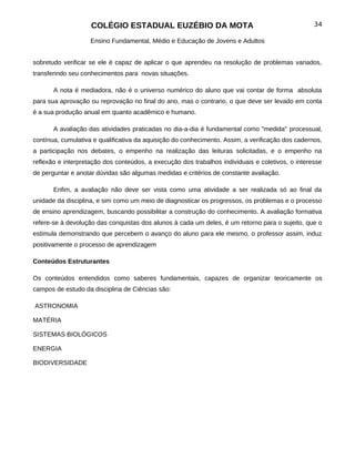 COLÉGIO ESTADUAL EUZÉBIO DA MOTA                                              34

                    Ensino Fundamental, Médio e Educação de Jovens e Adultos


sobretudo verificar se ele é capaz de aplicar o que aprendeu na resolução de problemas variados,
transferindo seu conhecimentos para novas situações.

       A nota é mediadora, não é o universo numérico do aluno que vai contar de forma absoluta
para sua aprovação ou reprovação no final do ano, mas o contrario, o que deve ser levado em conta
é a sua produção anual em quanto acadêmico e humano.

       A avaliação das atividades praticadas no dia-a-dia é fundamental como "medida" processual,
contínua, cumulativa e qualificativa da aquisição do conhecimento. Assim, a verificação dos cadernos,
a participação nos debates, o empenho na realização das leituras solicitadas, e o empenho na
reflexão e interpretação dos conteúdos, a execução dos trabalhos individuais e coletivos, o interesse
de perguntar e anotar dúvidas são algumas medidas e critérios de constante avaliação.

       Enfim, a avaliação não deve ser vista como uma atividade a ser realizada só ao final da
unidade da disciplina, e sim como um meio de diagnosticar os progressos, os problemas e o processo
de ensino aprendizagem, buscando possibilitar a construção do conhecimento. A avaliação formativa
refere-se à devolução das conquistas dos alunos à cada um deles, é um retorno para o sujeito, que o
estimula demonstrando que percebem o avanço do aluno para ele mesmo, o professor assim, induz
positivamente o processo de aprendizagem

Conteúdos Estruturantes

Os conteúdos entendidos como saberes fundamentais, capazes de organizar teoricamente os
campos de estudo da disciplina de Ciências são:

ASTRONOMIA

MATÉRIA

SISTEMAS BIOLÓGICOS

ENERGIA

BIODIVERSIDADE
 
