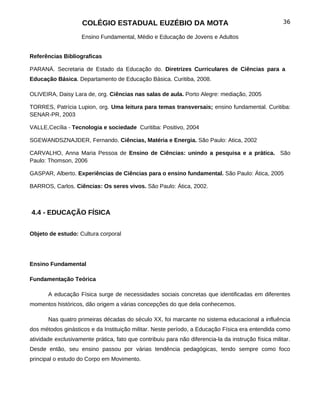 COLÉGIO ESTADUAL EUZÉBIO DA MOTA                                                 36

                    Ensino Fundamental, Médio e Educação de Jovens e Adultos


Referências Bibliograficas

PARANÁ. Secretaria de Estado da Educação do. Diretrizes Curriculares de Ciências para a
Educação Básica. Departamento de Educação Básica. Curitiba, 2008.

OLIVEIRA, Daisy Lara de, org. Ciências nas salas de aula. Porto Alegre: mediação, 2005

TORRES, Patrícia Lupion, org. Uma leitura para temas transversais; ensino fundamental. Curitiba:
SENAR-PR, 2003

VALLE,Cecília - Tecnologia e sociedade Curitiba: Positivo, 2004

SGEWANDSZNAJDER, Fernando. Ciências, Matéria e Energia. São Paulo: Atica, 2002

CARVALHO, Anna Maria Pessoa de Ensino de Ciências: unindo a pesquisa e a prática. São
Paulo: Thomson, 2006

GASPAR, Alberto. Experiências de Ciências para o ensino fundamental. São Paulo: Ática, 2005

BARROS, Carlos. Ciências: Os seres vivos. São Paulo: Ática, 2002.



4.4 - EDUCAÇÃO FÍSICA


Objeto de estudo: Cultura corporal




Ensino Fundamental

Fundamentação Teórica

       A educação Física surge de necessidades sociais concretas que identificadas em diferentes
momentos históricos, dão origem a várias concepções do que dela conhecemos.

       Nas quatro primeiras décadas do século XX, foi marcante no sistema educacional a influência
dos métodos ginásticos e da Instituição militar. Neste período, a Educação Física era entendida como
atividade exclusivamente prática, fato que contribuiu para não diferencia-la da instrução física militar.
Desde então, seu ensino passou por várias tendência pedagógicas, tendo sempre como foco
principal o estudo do Corpo em Movimento.
 