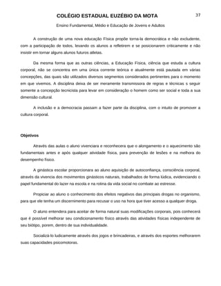COLÉGIO ESTADUAL EUZÉBIO DA MOTA                                           37

                     Ensino Fundamental, Médio e Educação de Jovens e Adultos


       A construção de uma nova educação Física propõe torna-la democrática e não excludente,
com a participação de todos, levando os alunos a refletirem e se posicionarem criticamente e não
insistir em tornar alguns alunos futuros atletas.

       Da mesma forma que as outras ciências, a Educação Física, ciência que estuda a cultura
corporal, não se concentra em uma única corrente teórica e atualmente está pautada em várias
concepções, das quais são utilizados diversos segmentos considerados pertinentes para o momento
em que vivemos. A disciplina deixa de ser meramente transmissora de regras e técnicas s seguir
somente a concepção tecnicista para levar em consideração o homem como ser social e toda a sua
dimensão cultural.

       A inclusão e a democracia passam a fazer parte da disciplina, com o intuito de promover a
cultura corporal.




Objetivos

       Através das aulas o aluno vivenciara e reconhecera que o alongamento e o aquecimento são
fundamentais antes e após qualquer atividade física, para prevenção de lesões e na melhora do
desempenho físico.

       A ginástica escolar proporcionara ao aluno aquisição de autoconfiança, consciência corporal,
através da vivencia dos movimentos ginásticos naturais, trabalhados de forma lúdica, evidenciando o
papel fundamental do lazer na escola e na rotina da vida social no combate ao estresse.

       Propiciar ao aluno o conhecimento dos efeitos negativos das principais drogas no organismo,
para que ele tenha um discernimento para recusar o uso na hora que tiver acesso a qualquer droga.

       O aluno entendera para aceitar de forma natural suas modificações corporais, pois conhecerá
que é possível melhorar seu condicionamento físico através das atividades físicas independente de
seu biótipo, porem, dentro de sua individualidade.

       Socializá-lo ludicamente através dos jogos e brincadeiras, e através dos esportes melhorarem
suas capacidades psicomotoras.
 