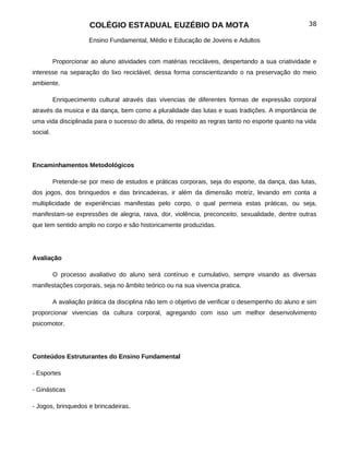 COLÉGIO ESTADUAL EUZÉBIO DA MOTA                                             38

                      Ensino Fundamental, Médio e Educação de Jovens e Adultos


          Proporcionar ao aluno atividades com matérias recicláveis, despertando a sua criatividade e
interesse na separação do lixo reciclável, dessa forma conscientizando o na preservação do meio
ambiente.

          Enriquecimento cultural através das vivencias de diferentes formas de expressão corporal
através da musica e da dança, bem como a pluralidade das lutas e suas tradições. A importância de
uma vida disciplinada para o sucesso do atleta, do respeito as regras tanto no esporte quanto na vida
social.




Encaminhamentos Metodológicos

          Pretende-se por meio de estudos e práticas corporais, seja do esporte, da dança, das lutas,
dos jogos, dos brinquedos e das brincadeiras, ir além da dimensão motriz, levando em conta a
multiplicidade de experiências manifestas pelo corpo, o qual permeia estas práticas, ou seja,
manifestam-se expressões de alegria, raiva, dor, violência, preconceito, sexualidade, dentre outras
que tem sentido amplo no corpo e são historicamente produzidas.




Avaliação

          O processo avaliativo do aluno será contínuo e cumulativo, sempre visando as diversas
manifestações corporais, seja no âmbito teórico ou na sua vivencia pratica.

          A avaliação prática da disciplina não tem o objetivo de verificar o desempenho do aluno e sim
proporcionar vivencias da cultura corporal, agregando com isso um melhor desenvolvimento
psicomotor.




Conteúdos Estruturantes do Ensino Fundamental

- Esportes

- Ginásticas

- Jogos, brinquedos e brincadeiras.
 