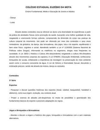 COLÉGIO ESTADUAL EUZÉBIO DA MOTA                                            39

                      Ensino Fundamental, Médio e Educação de Jovens e Adultos


- Dança

- Lutas




          Através destes conteúdos visa-se oferecer ao aluno uma diversidade de experiências a partir
da prática de atividades físicas como promoção da saúde, buscando uma melhor qualidade de vida,
resgatando e vivenciando formas culturais, compreensão da dimensão do corpo nas praticas da
cultura corporal do movimento. Isto pode ser oferecido por meio dos conteúdos e seus eixos
norteadores: da ginástica, da dança, das brincadeiras, dos jogos, luta e do esporte, equilibrando o
bem estar físico, cognitivo e social. Atendendo também a Lei nº 11343/06 (Sistema Nacional de
Políticas sobre Drogas), informando os malefícios no organismo, drogas mais freqüentes na
sociedade; A Lei 39/03 ( História e Cultura Afro-descendente) resgatando a cultura Afro-Brasileira
através dos movimentos corporais da capoeira; A Lei 9799/95 ( Educação Ambiental), confeccionar
brinquedos de sucata, enfatizando a importância da reciclagem na preservação do meio ambiente
assim como o consumo consciente da água; A Lei de Gênero e Diversidade Sexual, discutindo a
erotização precoce, sendo ela através da música, dança ou vestuário.




Conteúdos

5ª Série

Esportes

- Pesquisar e discutir questões históricas dos esportes (futsal, voleibol, basquetebol, handebol e
atletismo), como sua origem, evolução, seu contexto atual.

- Propor a vivencia de atitudes pré-desportivas no intuito de possibilitar o aprendizado dos
fundamentos básicos do esporte e possíveis adaptações às regras.




Jogos e Brinquedos e Brincadeiras

- Abordar e discutir a origem e histórico dos jogos, brinquedos e brincadeiras com e sem materiais
alternativos.
 