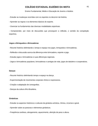 COLÉGIO ESTADUAL EUZÉBIO DA MOTA                                              41

                     Ensino Fundamental, Médio e Educação de Jovens e Adultos


- Estudar as mudanças ocorridas com os esportes no decorrer da história.

- Aprender as regras e os elementos básicos do esporte.

- Vivenciar os fundamentos das diversas modalidades esportivas.

- Compreender, por meio de discussões que provoquem a reflexão, o sentido da competição
esportiva.




Jogos e Brinquedos e Brincadeiras

- Recorte histórico delimitando o tempo e espaço nos jogos, brinquedos e brincadeiras.

- Reflexão e discussão acerca da diferença entre brincadeira, esporte e jogo.

- Estudar jogos e brincadeiras e suas diferenças regionais.

- Jogos e brincadeiras populares, brincadeiras e cantigas de roda, jogos de tabuleiro e cooperativos.




Danças

- Recorte histórico delimitando tempo e espaço na dança.

- Experimentação de movimentos corporais rítmico e expressivos.

- Criação e adaptação de coreografias.

- Danças da cultura Afro-Brasileira.




Ginásticas

- Estudar os aspectos históricos e culturais da ginástica artística, rítmica, circense e geral.

- Aprender sobre as posturas e elementos ginásticos.

- Freqüência cardíaca, alongamento, aquecimento, aferição de peso e altura.
 