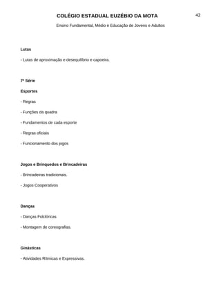 COLÉGIO ESTADUAL EUZÉBIO DA MOTA                         42

                     Ensino Fundamental, Médio e Educação de Jovens e Adultos




Lutas

- Lutas de aproximação e desequilíbrio e capoeira.




7ª Série

Esportes

- Regras

- Funções da quadra

- Fundamentos de cada esporte

- Regras oficiais

- Funcionamento dos jogos




Jogos e Brinquedos e Brincadeiras

- Brincadeiras tradicionais.

- Jogos Cooperativos




Danças

- Danças Folclóricas

- Montagem de coreografias.




Ginásticas

- Atividades Rítmicas e Expressivas.
 