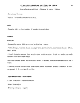 COLÉGIO ESTADUAL EUZÉBIO DA MOTA                                             43

                     Ensino Fundamental, Médio e Educação de Jovens e Adultos


- Consciência Corporal.

- Postura e obesidade; alimentação saudável.




Lutas

- Pesquisa sobre os diferentes tipos de lutas de nossa sociedade.




8ª Série

Esportes

- Basquetebol: passe, drible, arremesso, bandeja, jogo e regras.

- Voleibol: toque, recepção ataque, saque por cima, posicionamento, sistemas de ataque e defesa,
jogo e regras.

- Futsal: Condução, passes, chute a gol, dribles, posicionamento e função em quadra, marcação
individual e por setor, regras e jogo.

- Handebol: passes, dribles, finta, arremesso simples e com salto, sistema de defesa e ataque, jogo e
regras.

- Atletismo: corridas de velocidade, revezamento, saltos em altura e distancia, arremesso de peso,
comparação de diversos tipos de corridas.




Jogos e Brinquedos e Brincadeiras

- Jogos, Brinquedos e Brincadeiras atuais.

- Jogos Cooperativos

- Diferença entre jogo e esporte.
 