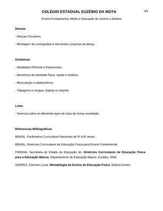 COLÉGIO ESTADUAL EUZÉBIO DA MOTA                                44

                      Ensino Fundamental, Médio e Educação de Jovens e Adultos


Danças

- Danças Circulares

- Montagem de coreografias e elementos corporais da dança.




Ginásticas

- Atividades Rítmicas e Expressivas.

- Benefícios da atividade física: saúde e estética.

- Musculação e adolescência.

- Tabagismo e drogas; doping no esporte




Lutas

- Vivencia sobre os diferentes tipos de lutas de nossa sociedade.




Referencias Bibliográficas

BRASIL. Parâmetros Curriculares Nacionais de 5ª a 8ª series.

BRASIL. Diretrizes Curriculares de Educação Física para Ensino Fundamental.

PARANÁ. Secretaria de Estado da Educação do. Diretrizes Curriculares de Educação Física
para a Educação Básica. Departamento de Educação Básica. Curitiba, 2008.

SOARES, Carmem Lúcia. Metodologia do Ensino de Educação Física. Editora Cortez.
 