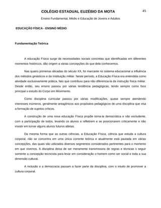 COLÉGIO ESTADUAL EUZÉBIO DA MOTA                                                 45

                     Ensino Fundamental, Médio e Educação de Jovens e Adultos


EDUCAÇÃO FÍSICA - ENSINO MÉDIO




Fundamentação Teórica




       A educação Física surge de necessidades sociais concretas que identificadas em diferentes
momentos históricos, dão origem a várias concepções do que dela conhecemos.

       Nas quatro primeiras décadas do século XX, foi marcante no sistema educacional a influência
dos métodos ginásticos e da Instituição militar. Neste período, a Educação Física era entendida como
atividade exclusivamente prática, fato que contribuiu para não diferencia-la da instrução física militar.
Desde então, seu ensino passou por várias tendência pedagógicas, tendo sempre como foco
principal o estudo do Corpo em Movimento.

       Como disciplina curricular passou por várias modificações, quase sempre atendendo
interesses inúmeros, geralmente antagônicos aos propósitos pedagógicos de uma disciplina que visa
a formação de sujeitos críticos.

       A construção de uma nova educação Física propõe torna-la democrática e não excludente,
com a participação de todos, levando os alunos a refletirem e se posicionarem criticamente e não
insistir em tornar alguns alunos futuros atletas.

       Da mesma forma que as outras ciências, a Educação Física, ciência que estuda a cultura
corporal, não se concentra em uma única corrente teórica e atualmente está pautada em várias
concepções, das quais são utilizados diversos segmentos considerados pertinentes para o momento
em que vivemos. A disciplina deixa de ser meramente transmissora de regras e técnicas s seguir
somente a concepção tecnicista para levar em consideração o homem como ser social e toda a sua
dimensão cultural.

       A inclusão e a democracia passam a fazer parte da disciplina, com o intuito de promover a
cultura corporal.
 