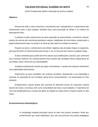 COLÉGIO ESTADUAL EUZÉBIO DA MOTA                                             46

                      Ensino Fundamental, Médio e Educação de Jovens e Adultos


Objetivos




          Através das aulas o aluno vivenciara e reconhecera que o alongamento e o aquecimento são
fundamentais antes e após qualquer atividade física, para prevenção de lesões e na melhora do
desempenho físico.

          A ginástica escolar proporcionara ao aluno aquisição de autoconfiança, consciência corporal,
através da vivencia dos movimentos ginásticos naturais, trabalhados de forma lúdica, evidenciando o
papel fundamental do lazer na escola e na rotina da vida social no combate ao estresse.

          Propiciar ao aluno o conhecimento dos efeitos negativos das principais drogas no organismo,
para que ele tenha um discernimento para recusar o uso na hora que tiver acesso a qualquer droga.

          O aluno entendera para aceitar de forma natural suas modificações corporais, pois conhecerá
que é possível melhorar seu condicionamento físico através das atividades físicas independente de
seu biótipo, porem, dentro de sua individualidade.

          Socializá-lo ludicamente através dos jogos e brincadeiras, e através dos esportes melhorarem
suas capacidades psicomotoras.

          Proporcionar ao aluno atividades com matérias recicláveis, despertando a sua criatividade e
interesse na separação do lixo reciclável, dessa forma conscientizando o na preservação do meio
ambiente.

          Enriquecimento cultural através das vivencias de diferentes formas de expressão corporal
através da musica e da dança, bem como a pluralidade das lutas e suas tradições. A importância de
uma vida disciplinada para o sucesso do atleta, do respeito as regras tanto no esporte quanto na vida
social.




Encaminhamentos Metodológicos




               “A metodologia adotada pressupõe acima de tudo uma postura inovadora, frente aos
               conhecimentos que serão trabalhados, pois não será possível uma pratica pedagógica
 