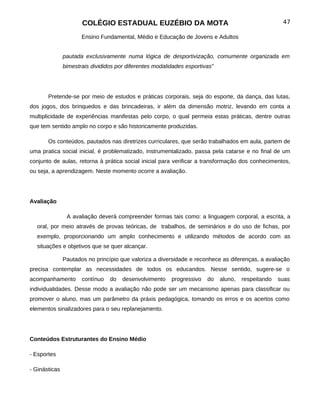 COLÉGIO ESTADUAL EUZÉBIO DA MOTA                                               47

                      Ensino Fundamental, Médio e Educação de Jovens e Adultos


               pautada exclusivamente numa lógica de desportivização, comumente organizada em
               bimestrais divididos por diferentes modalidades esportivas”




       Pretende-se por meio de estudos e práticas corporais, seja do esporte, da dança, das lutas,
dos jogos, dos brinquedos e das brincadeiras, ir além da dimensão motriz, levando em conta a
multiplicidade de experiências manifestas pelo corpo, o qual permeia estas práticas, dentre outras
que tem sentido amplo no corpo e são historicamente produzidas.

       Os conteúdos, pautados nas diretrizes curriculares, que serão trabalhados em aula, partem de
uma pratica social inicial, é problematizado, instrumentalizado, passa pela catarse e no final de um
conjunto de aulas, retorna à prática social inicial para verificar a transformação dos conhecimentos,
ou seja, a aprendizagem. Neste momento ocorre a avaliação.




Avaliação

                A avaliação deverá compreender formas tais como: a linguagem corporal, a escrita, a
  oral, por meio através de provas teóricas, de trabalhos, de seminários e do uso de fichas, por
  exemplo, proporcionando um amplo conhecimento e utilizando métodos de acordo com as
  situações e objetivos que se quer alcançar.

               Pautados no princípio que valoriza a diversidade e reconhece as diferenças, a avaliação
precisa contemplar as necessidades de todos os educandos. Nesse sentido, sugere-se o
acompanhamento        contínuo   do   desenvolvimento    progressivo   do    aluno,   respeitando   suas
individualidades. Desse modo a avaliação não pode ser um mecanismo apenas para classificar ou
promover o aluno, mas um parâmetro da práxis pedagógica, tomando os erros e os acertos como
elementos sinalizadores para o seu replanejamento.




Conteúdos Estruturantes do Ensino Médio

- Esportes

- Ginásticas
 