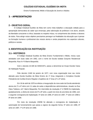 COLÉGIO ESTADUAL EUZÉBIO DA MOTA                                              5

                       Ensino Fundamental, Médio e Educação de Jovens e Adultos


1 - APRESENTAÇÃO



2 - OBJETIVO GERAL
        O Colégio Estadual Euzébio da Mota tem como meta trabalhar a educação voltada para a
apropriação democrática do saber que emancipa, pela valorização do professor e do aluno, através
da liberdade consciente e crítica, baseada no respeito mútuo, no comprimento dos direitos e deveres
de todos. Para atingir nosso objetivo precisamos perseguir as finalidades da educação que é pensar
na formação humana e profissional dos nossos alunos e ainda prepará-los nos aspectos culturais,
políticos e sociais.



3. IDENTIFICAÇÃO DA INSTITUIÇÃO

3.1– HISTÓRICO
            O Colégio Estadual Euzébio da Mota Ensino Fundamental e Médio, iniciou suas
atividades com duas salas em 1962, com o nome de Escola Isolada Conjunto Residencial
Boqueirão. Rua A nº 9 Bairro Boqueirão.

            Com o decreto 22.328 de 03/02/1971, passa a denominar-se Grupo Escolar Caixa
de Habitação Popular.

            Pelo decreto 2.840 de janeiro de 1977, com nova organização teve seu nome
alterado para Escola Euzébio da Mota Ensino de 1º Grau integrando o Complexo Escolar
Polivalente de Curitiba Ensino Regular e Supletivo de 1º Grau (1ª a 4ª série).

            Em 18 de abril de 1978 se efetiva a inauguração da nova sede da Escola atendendo
alunos de 1ª a 4ª série com 11 salas de aulas e dependências administrativas, situado na Rua
Clara Tedesco, s/nº. Bairro Boqueirão. Por intermédio da resolução nº 4.708/95 foi implantada,
gradativamente, a oferta de ensino de 5ª a 8ª série, a partir do inicio do ano letivo de 1996, com
o seguinte cronograma de implantação: 5ª série em 1996, 6ª série em 1997, 7ª série em 1998 e
8ª série em 1999.

            Por meio da resolução 230/98 foi alterado o cronograma de implantação e
autorização de funcionamento que passa a vigorar da seguinte forma: 5ª série em 1996, 6ª
série em 1997, 7ª e 8ª série em 1998.
 