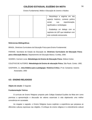 COLÉGIO ESTADUAL EUZÉBIO DA MOTA                                             56

                   Ensino Fundamental, Médio e Educação de Jovens e Adultos


                                                   - Reconheça a esgrima em seu
                                                   aspecto histórico, contexto político
                                                   social,     sua       esportivização,
                                                   significados e simbologias

                                                   - Estabeleça um dialogo com os
                                                   capítulos do LDP que trabalham com
                                                   este conteúdo estruturante.



Referencias Bibliográficas

BRASIL. Diretrizes Curriculares de Educação Física para Ensino Fundamental.

PARANÁ. Secretaria de Estado da Educação do. Diretrizes Curriculares de Educação Física
para a Educação Básica. Departamento de Educação Básica. Curitiba, 2008.

SOARES, Carmem Lúcia. Metodologia do Ensino de Educação Física. Editora Cortez.

COLETIVO DE AUTORES. Metodologia de Ensino de educação Física. São Paulo. Cortez. 1992.

GASPARIN, J.L. Uma Didática para a pedagogia Histórico-Crítica. 3ª ed. Campinas: Autores
       Associados. 2002




4.5 - ENSINO RELIGIOSO


Objeto de estudo: O Sagrado

Fundamentação Teórica

      O currículo de Ensino Religioso proposto pelo Colégio Estadual Euzébio da Mota tem como
premissa a apresentação e discussão de valores essenciais à vida objetivando uma melhor
convivência em sociedade.

      Ao resgatar o sagrado, o Ensino Religioso busca explicitar a experiência que perpassa as
diferentes culturas expressas nas religiões. O enfoque do ensino religioso é o entendimento cultural
 