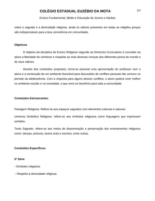 COLÉGIO ESTADUAL EUZÉBIO DA MOTA                                            57

                    Ensino Fundamental, Médio e Educação de Jovens e Adultos


sobre o sagrado e a diversidade religiosa, ainda os valores presentes em todas as religiões porque
são indispensáveis para a boa convivência em comunidade.



Objetivos

       O objetivo da disciplina de Ensino Religioso segundo as Diretrizes Curriculares é conceder ao
aluno a liberdade de conhecer e respeitar as mais diversas crenças dos diferentes povos do mundo e
de seus valores.

       Através dos conteúdos propostos, torna-se possível uma aproximação do professor com o
aluno e a construção de um ambiente favorável para discussões de conflitos pessoais tão comuns no
período da adolescência. Com a resposta para alguns desses conflitos, o aluno poderá viver melhor
no ambiente escolar e na sociedade, o que será um benefício para toda a comunidade.




Conteúdos Estruturantes:


Paisagem Religiosa: Refere-se aos espaços sagrados com elementos culturais e naturais.

Universo Simbólico Religioso: refere-se aos símbolos religiosos como linguagens que expressam
sentidos.

Texto Sagrado: refere-se aos meios de disseminação e preservação dos ensinamentos religiosos
como: danças, pinturas, textos orais e escritos, entre outras.




Conteúdos Específicos:


5ª Série

- Símbolos religiosos

- Respeito à diversidade religiosa;
 