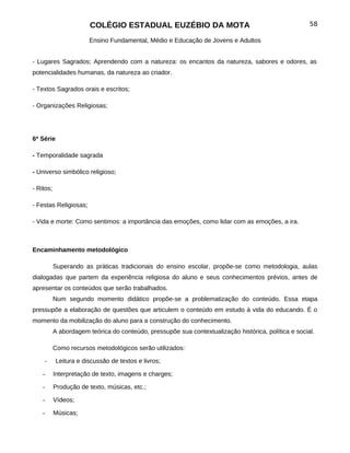 COLÉGIO ESTADUAL EUZÉBIO DA MOTA                                              58

                       Ensino Fundamental, Médio e Educação de Jovens e Adultos


- Lugares Sagrados; Aprendendo com a natureza: os encantos da natureza, sabores e odores, as
potencialidades humanas, da natureza ao criador.

- Textos Sagrados orais e escritos;

- Organizações Religiosas;




6ª Série

- Temporalidade sagrada

- Universo simbólico religioso;

- Ritos;

- Festas Religiosas;

- Vida e morte: Como sentimos: a importância das emoções, como lidar com as emoções, a ira.



Encaminhamento metodológico

           Superando as práticas tradicionais do ensino escolar, propõe-se como metodologia, aulas
dialogadas que partem da experiência religiosa do aluno e seus conhecimentos prévios, antes de
apresentar os conteúdos que serão trabalhados.
           Num segundo momento didático propõe-se a problematização do conteúdo. Essa etapa
pressupõe a elaboração de questões que articulem o conteúdo em estudo à vida do educando. É o
momento da mobilização do aluno para a construção do conhecimento.
           A abordagem teórica do conteúdo, pressupõe sua contextualização histórica, política e social.

           Como recursos metodológicos serão utilizados:

    -      Leitura e discussão de textos e livros;

    -      Interpretação de texto, imagens e charges;

    -      Produção de texto, músicas, etc.;

    -      Vídeos;

    -      Músicas;
 