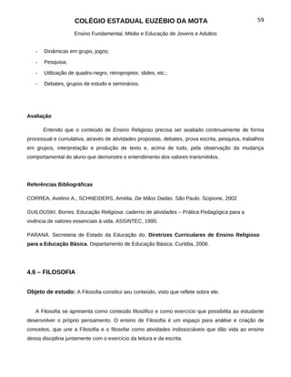 COLÉGIO ESTADUAL EUZÉBIO DA MOTA                                              59

                    Ensino Fundamental, Médio e Educação de Jovens e Adultos


   -   Dinâmicas em grupo, jogos;

   -   Pesquisa;

   -   Utilização de quadro-negro, retroprojetor, slides, etc.;

   -   Debates, grupos de estudo e seminários.




Avaliação

       Entendo que o conteúdo de Ensino Religioso precisa ser avaliado continuamente de forma
processual e cumulativa, através de atividades propostas, debates, prova escrita, pesquisa, trabalhos
em grupos, interpretação e produção de texto e, acima de tudo, pela observação da mudança
comportamental do aluno que demonstre o entendimento dos valores transmitidos.




Referências Bibliográficas

CORREA, Avelino A., SCHNEIDERS, Amélia. De Mãos Dadas. São Paulo: Scipione, 2002

GUILOUSKI, Borres. Educação Religiosa: caderno de atividades – Prática Pedagógica para a
vivência de valores essenciais à vida. ASSINTEC, 1995.

PARANÁ. Secretaria de Estado da Educação do. Diretrizes Curriculares de Ensino Religioso
para a Educação Básica. Departamento de Educação Básica. Curitiba, 2008.




4.6 – FILOSOFIA


Objeto de estudo: A Filosofia constitui seu conteúdo, visto que reflete sobre ele.


   A Filosofia se apresenta como conteúdo filosófico e como exercício que possibilita ao estudante
desenvolver o próprio pensamento. O ensino de Filosofia é um espaço para análise e criação de
conceitos, que une a Filosofia e o filosofar como atividades indissociáveis que dão vida ao ensino
dessa disciplina juntamente com o exercício da leitura e da escrita.
 