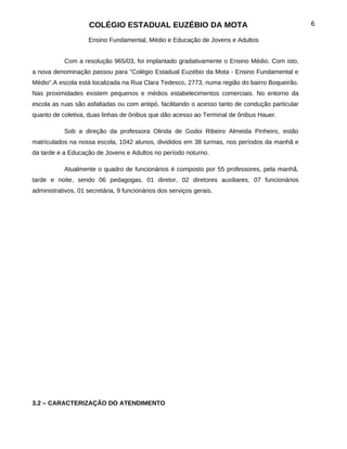 COLÉGIO ESTADUAL EUZÉBIO DA MOTA                                            6

                    Ensino Fundamental, Médio e Educação de Jovens e Adultos


           Com a resolução 965/03, foi implantado gradativamente o Ensino Médio. Com isto,
a nova denominação passou para "Colégio Estadual Euzébio da Mota - Ensino Fundamental e
Médio".A escola está localizada na Rua Clara Tedesco, 2773, numa região do bairro Boqueirão.
Nas proximidades existem pequenos e médios estabelecimentos comerciais. No entorno da
escola as ruas são asfaltadas ou com antipó, facilitando o acesso tanto de condução particular
quanto de coletiva, duas linhas de ônibus que dão acesso ao Terminal de ônibus Hauer.

           Sob a direção da professora Olinda de Godoi Ribeiro Almeida Pinheiro, estão
matriculados na nossa escola, 1042 alunos, divididos em 38 turmas, nos períodos da manhã e
da tarde e a Educação de Jovens e Adultos no período noturno.

           Atualmente o quadro de funcionários é composto por 55 professores, pela manhã,
tarde e noite, sendo 06 pedagogas, 01 diretor, 02 diretores auxiliares, 07 funcionários
administrativos, 01 secretária, 9 funcionários dos serviços gerais.




3.2 – CARACTERIZAÇÂO DO ATENDIMENTO
 