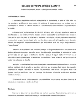 COLÉGIO ESTADUAL EUZÉBIO DA MOTA                                               60

                       Ensino Fundamental, Médio e Educação de Jovens e Adultos



Fundamentação Teórica

       A história do pensamento filosófico está presente na humanidade há mais de 2600 anos. Ela
traz consigo o problema de seu ensino. O problema já estava presente no embate entre o
pensamento de Platão e os sofistas. Discutia-se e relação entre o conhecimento e o papel da retórica
no ensino.

       A filosofia como produto cultural do homem é um saber sobre o homem situado. As portas da
filosofia estão na sua história. Portanto ela abre caminho para decifrar as compreensões e limites de
cada época, sobre o homem, a sociedade, a natureza, a existência. Lança-nos ainda um apelo para
nosso próprio tempo, na assimilação ativa e crítica de um dos mais privilegiados ramos do saber
humano, em função do compromisso histórico que a sociedade atual nos lança. Porque filosofia?
Porque filosofar?


        A filosofia é um problema em si mesmo; sempre se exige dos filósofos ou daqueles que se
dedicam à filosofia, que digam por quê o fazem. O problema é a necessidade de resposta. Se muitos
querem saber por quê alguns se dedicam à filosofia é porque, de algum modo, incomodam-se. Já
encontramos essa problemática na Metafísica de Aristóteles, onde o filósofo irá apontar para o
caráter não utilitarista da filosofia.

        A filosofia é uma reflexão radical, racional e global sobre a totalidade da realidade. É um saber
total da realidade, isto é, propõe as questões primeiras que se possa fazer diante da realidade.
Segundo Karl Jaspers a essência da filosofia é a procura do saber e não a sua posse. Não é um
simples exercício acadêmico, mas um interrogar de dimensão existencial, envolvendo a própria
existência humana.


        O homem é um ser de transgressão, de ambiguidade em constante busca de si mesmo, é
resultado de um processo evolutivo contínuo.



Objetivos

       Provocar o despertar da consciência, de ensinar a pensar filosoficamente; conhecer as
correntes de pensadores e estabelecer relação com a realidade socioeconômica atual.
 