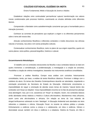COLÉGIO ESTADUAL EUZÉBIO DA MOTA                                             61

                     Ensino Fundamental, Médio e Educação de Jovens e Adultos


       Estabelecer relações entre continuidade/ permanência/ ruptura/ transformação nos valores
morais condicionados pelo processo histórico, examinando as virtudes definidas entre diferentes
épocas.

       Compreender a liberdade como autodeterminação consciente que guia a humanidade para a
interação (conviver).

       Conhecer as correntes de pensadores que explicam a origem e os diferentes pensamentos
sobre o tema até nossos dias.

       Articular conhecimentos filosóficos e diferentes conteúdos e modos discursivos nas ciências
naturais e humanas, nas artes e em outras produções culturais.

       Contextualizar conhecimentos filosóficos, tanto no plano de sua origem específica, quanto em
outros planos: sócio-político, pessoal-biográfico, histórico e cultural.




Encaminhamento Metodológico

       O trabalho com os conteúdos estruturantes da filosofia e seus conteúdos básicos se dará em
quatro momentos: a sensibilização, a problematização, a investigação e a criação de conceitos.
Possibilitar a criação de critérios investigativos, baseados nos instrumentos analíticos consolidados.


       Promover a análise filosófica. Compor essa análise com conceitos historicamente
consolidados, tendo, por base, a análise de textos filosóficos clássicos. Promover o diálogo com o
cotidiano do aluno. Os temas dos Desafios Contemporâneos deverão ser abordados, respeitando a
orientação proveniente da Secretaria de Estado da Educação. Infelizmente encontramos a
impossibilidade de seguir a orientação de abordar esses temas de maneira “natural dentro dos
conteúdos sem forçar as relações”. Essa impossibilidade encontra-se no fato de precisarmos planejar
essa abordagem. Isso, por si só, caracteriza um “forçar” as relações. Assim, nos conteúdos básicos
serão abordados temas relativos a História e Cultura afro-brasileira. Abordaremos mitos africanos,
assim como arte afro-brasileira e africana. Em relação ao tema do “uso indevido de
drogas”verificaremos sobretudo no item “ideologia”. A Educação Ambiental será abordada nos itens
referentes a cidadania e ciência. Educação Fiscal, no tocante às esferas pública e privada.
Enfrentamento a violência contra a criança e o adolescente, em ética e violência. Gênero e
diversidade sexual, também em ética e violência e a cidadania. História do Paraná, em Mito e
 