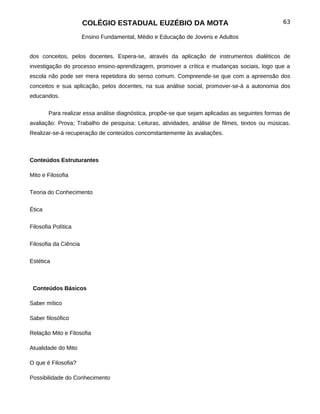COLÉGIO ESTADUAL EUZÉBIO DA MOTA                                          63

                       Ensino Fundamental, Médio e Educação de Jovens e Adultos


dos conceitos, pelos docentes. Espera-se, através da aplicação de instrumentos dialéticos de
investigação do processo ensino-aprendizagem, promover a crítica e mudanças sociais, logo que a
escola não pode ser mera repetidora do senso comum. Compreende-se que com a apreensão dos
conceitos e sua aplicação, pelos docentes, na sua análise social, promover-se-á a autonomia dos
educandos.


        Para realizar essa análise diagnóstica, propõe-se que sejam aplicadas as seguintes formas de
avaliação: Prova; Trabalho de pesquisa; Leituras, atividades, análise de filmes, textos ou músicas.
Realizar-se-á recuperação de conteúdos concomitantemente às avaliações.



Conteúdos Estruturantes

Mito e Filosofia

Teoria do Conhecimento


Ética

Filosofia Política


Filosofia da Ciência

Estética



 Conteúdos Básicos

Saber mítico

Saber filosófico

Relação Mito e Filosofia

Atualidade do Mito

O que é Filosofia?

Possibilidade do Conhecimento
 