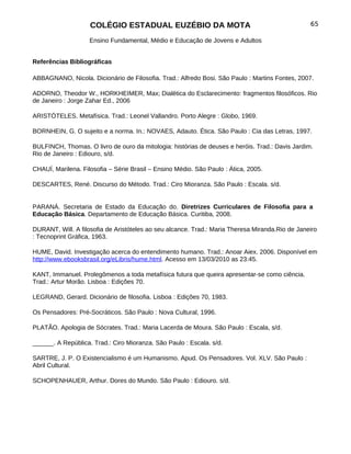 COLÉGIO ESTADUAL EUZÉBIO DA MOTA                                             65

                    Ensino Fundamental, Médio e Educação de Jovens e Adultos


Referências Bibliográficas

ABBAGNANO, Nicola. Dicionário de Filosofia. Trad.: Alfredo Bosi. São Paulo : Martins Fontes, 2007.

ADORNO, Theodor W., HORKHEIMER, Max; Dialética do Esclarecimento: fragmentos filosóficos. Rio
de Janeiro : Jorge Zahar Ed., 2006

ARISTÓTELES. Metafísica. Trad.: Leonel Vallandro. Porto Alegre : Globo, 1969.

BORNHEIN, G. O sujeito e a norma. In.: NOVAES, Adauto. Ética. São Paulo : Cia das Letras, 1997.

BULFINCH, Thomas. O livro de ouro da mitologia: histórias de deuses e heróis. Trad.: Davis Jardim.
Rio de Janeiro : Ediouro, s/d.

CHAUÍ, Marilena. Filosofia – Série Brasil – Ensino Médio. São Paulo : Ática, 2005.

DESCARTES, René. Discurso do Método. Trad.: Ciro Mioranza. São Paulo : Escala. s/d.


PARANÁ. Secretaria de Estado da Educação do. Diretrizes Curriculares de Filosofia para a
Educação Básica. Departamento de Educação Básica. Curitiba, 2008.

DURANT, Will. A filosofia de Aristóteles ao seu alcance. Trad.: Maria Theresa Miranda.Rio de Janeiro
: Tecnoprint Gráfica, 1963.

HUME, David. Investigação acerca do entendimento humano. Trad.: Anoar Aiex. 2006. Disponível em
http://www.ebooksbrasil.org/eLibris/hume.html. Acesso em 13/03/2010 as 23:45.

KANT, Immanuel. Prolegômenos a toda metafísica futura que queira apresentar-se como ciência.
Trad.: Artur Morão. Lisboa : Edições 70.

LEGRAND, Gerard. Dicionário de filosofia. Lisboa : Edições 70, 1983.

Os Pensadores: Pré-Socráticos. São Paulo : Nova Cultural, 1996.

PLATÃO. Apologia de Sócrates. Trad.: Maria Lacerda de Moura. São Paulo : Escala, s/d.

______. A República. Trad.: Ciro Mioranza. São Paulo : Escala. s/d.

SARTRE, J. P. O Existencialismo é um Humanismo. Apud. Os Pensadores. Vol. XLV. São Paulo :
Abril Cultural.

SCHOPENHAUER, Arthur. Dores do Mundo. São Paulo : Ediouro. s/d.
 
