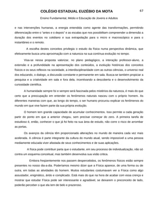 COLÉGIO ESTADUAL EUZÉBIO DA MOTA                                                67

                     Ensino Fundamental, Médio e Educação de Jovens e Adultos


e nas intervenções humanas, a energia entendida como agente das transformações, permitindo
diferenciação entre o “antes e o depois” e as escalas que nos possibilitam compreender a dimensão a
duração dos eventos no cotidiano e sua extrapolação para o micro e macroscópico e para o
instantâneo e o remoto.

         A escolha destes conceitos privilegia o estudo da física numa perspectiva dinâmica, que
efetivamente busca uma aproximação com a natureza na sua contínua evolução no tempo.

       Visa-se nessa proposta valorizar, no plano pedagógico, a interação professor-aluno, a
extensão e a profundidade na apresentação dos conteúdos, a evolução históricas dos conceitos
físicos e os seus reflexos na sociedade, a interdisciplinaridade com as outras ciências, o universo real
dos educando, o dialogo, a discussão constante e permanente em sala. Busca-se também propiciar a
pesquisa e a criatividade em sala e fora dela, incentivando a descoberta e o desenvolvimento da
curiosidade cientifica.

       A humanidade sempre foi e sempre será fascinada pelos mistérios da natureza, é mais do que
certo que a preocupação em entender os fenômenos naturais nasceu com o próprio homem. As
diferentes maneiras com que, ao longo do tempo, o ser humano procurou explicar os fenômenos do
mundo em que vive fazem parte da sua própria evolução.

       O homem tem grande capacidade de acumular conhecimentos. Isso permite a cada geração
partir do ponto em que a anterior chegou, sem precisar começar do zero. A primeira tarefa de
estudioso é, então, conhecer o que já foi feito na sua área de estudo, não corre o risco de arrombar
as portas.

       Os avanços da ciência têm proporcionado alterações no mundo de maneira cada vez mais
acelerada. A ciência é parte integrante da cultura do mundo atual, sendo impossível a uma pessoa
mediamente educada viver afastada de seus conhecimentos e de suas aplicações.

          A física pode contribuir parta que o estudante, em seu processo de individualização, não só
contra um esquema conceitual, mas também desenvolva sua visão critica.

             Embora freqüentemente nos passem despercebidos, os fenômenos físicos estão sempre
presentes no nosso dia-a-dia. Poderíamos mesmo dizer que a Física aparece, de uma forma ou de
outra, em todas as atividades do homem. Muitos estudantes costumavam ver a Física como algo
assustador, enigmático, árido e complicado. Está mais do que na hora de acabar com essa crença e
mostrar que estudar Física pode ser interessante e agradável, se deixarem o preconceito de lado,
poderão perceber o que ela tem de belo e prazeroso.
 