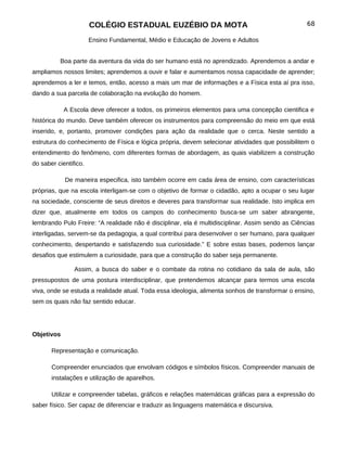 COLÉGIO ESTADUAL EUZÉBIO DA MOTA                                            68

                       Ensino Fundamental, Médio e Educação de Jovens e Adultos


          Boa parte da aventura da vida do ser humano está no aprendizado. Aprendemos a andar e
ampliamos nossos limites; aprendemos a ouvir e falar e aumentamos nossa capacidade de aprender;
aprendemos a ler e temos, então, acesso a mais um mar de informações e a Física esta aí pra isso,
dando a sua parcela de colaboração na evolução do homem.

            A Escola deve oferecer a todos, os primeiros elementos para uma concepção cientifica e
histórica do mundo. Deve também oferecer os instrumentos para compreensão do meio em que está
inserido, e, portanto, promover condições para ação da realidade que o cerca. Neste sentido a
estrutura do conhecimento de Física e lógica própria, devem selecionar atividades que possibilitem o
entendimento do fenômeno, com diferentes formas de abordagem, as quais viabilizem a construção
do saber cientifico.

            De maneira especifica, isto também ocorre em cada área de ensino, com características
próprias, que na escola interligam-se com o objetivo de formar o cidadão, apto a ocupar o seu lugar
na sociedade, consciente de seus direitos e deveres para transformar sua realidade. Isto implica em
dizer que, atualmente em todos os campos do conhecimento busca-se um saber abrangente,
lembrando Pulo Freire: “A realidade não é disciplinar, ela é multidisciplinar. Assim sendo as Ciências
interligadas, servem-se da pedagogia, a qual contribui para desenvolver o ser humano, para qualquer
conhecimento, despertando e satisfazendo sua curiosidade.” E sobre estas bases, podemos lançar
desafios que estimulem a curiosidade, para que a construção do saber seja permanente.

                Assim, a busca do saber e o combate da rotina no cotidiano da sala de aula, são
pressupostos de uma postura interdisciplinar, que pretendemos alcançar para termos uma escola
viva, onde se estuda a realidade atual. Toda essa ideologia, alimenta sonhos de transformar o ensino,
sem os quais não faz sentido educar.




Objetivos

       Representação e comunicação.

       Compreender enunciados que envolvam códigos e símbolos físicos. Compreender manuais de
       instalações e utilização de aparelhos.

       Utilizar e compreender tabelas, gráficos e relações matemáticas gráficas para a expressão do
saber físico. Ser capaz de diferenciar e traduzir as linguagens matemática e discursiva.
 