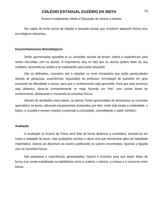 COLÉGIO ESTADUAL EUZÉBIO DA MOTA                                             70

                      Ensino Fundamental, Médio e Educação de Jovens e Adultos


          Ser capaz de emitir juízos de relação á situação sociais que envolvem aspectos físicos e/ou
tecnológicos relevantes.




Encaminhamentos Metodológicos

          Serão apresentadas questões e/ ou situações através de textos, vídeos e experiências para
serem discutidas com os alunos. A importância esta no fato que os alunos podem fazer do seu
cotidiano, buscando as razões e as explicações para estas situações.

          São as definições, conceitos, leis e relações no texto introdutório que serão aprofundados
através de pesquisas, experiências, exposições do professor, formulação de questões em grau
crescente de dificuldade e outros, para que o conhecimento seja aprendido. Para que este processo
seja dinâmico, deve-se constantemente se estar fazendo um “link” com outras áreas do
conhecimento, destacando e revisando os conceitos físicos.

          Através de atividades extra-classe, os alunos Terão oportunidade de demonstrar os conceitos
aprendidos na teoria, utilizando equipamentos produzidos por eles, onde seja usada a criatividade, o
lúdico, a ousadia e sempre visando a estimular a curiosidade, consolidando o saber cientifico.




Avaliação

          A Avaliação no Ensino de Física será feita de forma dinâmica e cumulativa, levando-se em
conta a realidade do aluno. Nas avaliações escritas o aluno terá que demonstrar alem da habilidade
matemática, clareza ao descrever as razoes justificando os valores encontrados, fazendo a ligação
com os conceitos físicos.

          Nas pesquisas e experiências apresentadas, haverá o incentivo para que sejam feitas de
forma oral, sendo trabalhadas as habilidades como a oratória, a clareza, a síntese e o raciocínio entre
outras.
 