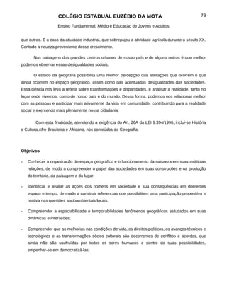 COLÉGIO ESTADUAL EUZÉBIO DA MOTA                                              73

                     Ensino Fundamental, Médio e Educação de Jovens e Adultos


que outras. É o caso da atividade industrial, que sobrepujou a atividade agrícola durante o século XX.
Contudo a riqueza proveniente desse crescimento.

       Nas paisagens dos grandes centros urbanos de nosso país e de alguns outros é que melhor
podemos observar essas desigualdades sociais.

       O estudo da geografia possibilita uma melhor percepção das alterações que ocorrem e que
ainda ocorrem no espaço geográfico, assim como das acentuadas desigualdades das sociedades.
Essa ciência nos leva a refletir sobre transformações e disparidades, e analisar a realidade, tanto no
lugar onde vivemos, como do nosso país e do mundo. Dessa forma, podemos nos relacionar melhor
com as pessoas e participar mais ativamente da vida em comunidade, contribuindo para a realidade
social e exercendo mais plenamente nossa cidadania.

        Com esta finalidade, atendendo a exigência do Art. 26A da LEI 9.394/1996, inclui-se História
e Cultura Afro-Brasileira e Africana, nos conteúdos de Geografia.




Objetivos

-   Conhecer a organização do espaço geográfico e o funcionamento da natureza em suas múltiplas
    relações, de modo a compreender o papel das sociedades em suas construções e na produção
    do território, da paisagem e do lugar.

-   Identificar e avaliar as ações dos homens em sociedade e sua conseqüências em diferentes
    espaço e tempo, de modo a construir referencias que possibilitem uma participação propositiva e
    reativa nas questões socioambientais locais.

-   Compreender a espaciabilidade e temporabilidades fenômenos geográficos estudados em suas
    dinâmicas e interações;

-   Compreender que as melhorias nas condições de vida, os direitos políticos, os avanços técnicos e
    tecnológicos e as transformações sócios culturais são decorrentes de conflitos e acordos, que
    ainda não são usufruídas por todos os seres humanos e dentro de suas possibilidades,
    empenhar-se em democratizá-las;
 