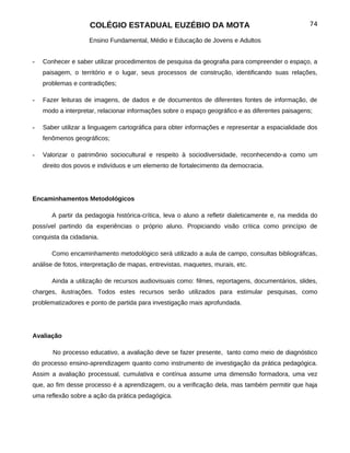COLÉGIO ESTADUAL EUZÉBIO DA MOTA                                               74

                    Ensino Fundamental, Médio e Educação de Jovens e Adultos


-   Conhecer e saber utilizar procedimentos de pesquisa da geografia para compreender o espaço, a
    paisagem, o território e o lugar, seus processos de construção, identificando suas relações,
    problemas e contradições;

-   Fazer leituras de imagens, de dados e de documentos de diferentes fontes de informação, de
    modo a interpretar, relacionar informações sobre o espaço geográfico e as diferentes paisagens;

-   Saber utilizar a linguagem cartográfica para obter informações e representar a espacialidade dos
    fenômenos geográficos;

-   Valorizar o patrimônio sociocultural e respeito à sociodiversidade, reconhecendo-a como um
    direito dos povos e indivíduos e um elemento de fortalecimento da democracia.




Encaminhamentos Metodológicos

       A partir da pedagogia histórica-crítica, leva o aluno a refletir dialeticamente e, na medida do
possível partindo da experiências o próprio aluno. Propiciando visão crítica como princípio de
conquista da cidadania.

       Como encaminhamento metodológico será utilizado a aula de campo, consultas bibliográficas,
análise de fotos, interpretação de mapas, entrevistas, maquetes, murais, etc.

       Ainda a utilização de recursos audiovisuais como: filmes, reportagens, documentários, slides,
charges, ilustrações. Todos estes recursos serão utilizados para estimular pesquisas, como
problematizadores e ponto de partida para investigação mais aprofundada.




Avaliação

       No processo educativo, a avaliação deve se fazer presente, tanto como meio de diagnóstico
do processo ensino-aprendizagem quanto como instrumento de investigação da prática pedagógica.
Assim a avaliação processual, cumulativa e contínua assume uma dimensão formadora, uma vez
que, ao fim desse processo é a aprendizagem, ou a verificação dela, mas também permitir que haja
uma reflexão sobre a ação da prática pedagógica.
 