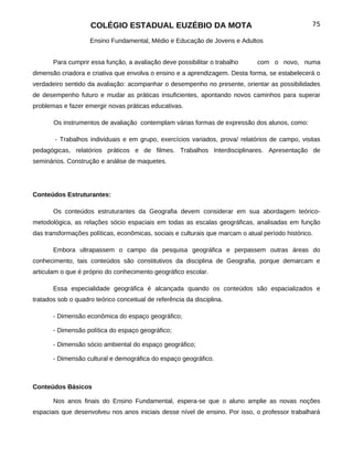 COLÉGIO ESTADUAL EUZÉBIO DA MOTA                                             75

                    Ensino Fundamental, Médio e Educação de Jovens e Adultos


       Para cumprir essa função, a avaliação deve possibilitar o trabalho      com o novo, numa
dimensão criadora e criativa que envolva o ensino e a aprendizagem. Desta forma, se estabelecerá o
verdadeiro sentido da avaliação: acompanhar o desempenho no presente, orientar as possibilidades
de desempenho futuro e mudar as práticas insuficientes, apontando novos caminhos para superar
problemas e fazer emergir novas práticas educativas.

       Os instrumentos de avaliação contemplam várias formas de expressão dos alunos, como:

        - Trabalhos individuais e em grupo, exercícios variados, prova/ relatórios de campo, visitas
pedagógicas, relatórios práticos e de filmes. Trabalhos Interdisciplinares. Apresentação de
seminários. Construção e análise de maquetes.




Conteúdos Estruturantes:

       Os conteúdos estruturantes da Geografia devem considerar em sua abordagem teórico-
metodológica, as relações sócio espaciais em todas as escalas geográficas, analisadas em função
das transformações políticas, econômicas, sociais e culturais que marcam o atual período histórico.

       Embora ultrapassem o campo da pesquisa geográfica e perpassem outras áreas do
conhecimento, tais conteúdos são constitutivos da disciplina de Geografia, porque demarcam e
articulam o que é próprio do conhecimento geográfico escolar.

       Essa especialidade geográfica é alcançada quando os conteúdos são espacializados e
tratados sob o quadro teórico conceitual de referência da disciplina.

       - Dimensão econômica do espaço geográfico;

       - Dimensão política do espaço geográfico;

       - Dimensão sócio ambiental do espaço geográfico;

       - Dimensão cultural e demográfica do espaço geográfico.



Conteúdos Básicos

       Nos anos finais do Ensino Fundamental, espera-se que o aluno amplie as novas noções
espaciais que desenvolveu nos anos iniciais desse nível de ensino. Por isso, o professor trabalhará
 