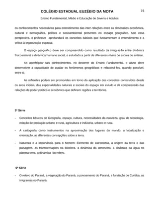 COLÉGIO ESTADUAL EUZÉBIO DA MOTA                                               76

                     Ensino Fundamental, Médio e Educação de Jovens e Adultos


os conhecimentos necessários para entendimento das inter-relações entre as dimensões econômica,
cultural e demográfica, política e socioambiental presentes no espaço geográfico. Sob essa
perspectiva, o professor aprofundará os conceitos básicos que fundamentam o entendimento e a
crítica à organização espacial.

        O espaço geográfico deve ser compreendido como resultado da integração entre dinâmica
físico-natural e dinâmica humano social, e estudado a partir de diferentes níveis de escala de análise.

        Ao aperfeiçoar tais conhecimentos, no decorrer do Ensino Fundamental, o aluno deve
desenvolver a capacidade de avaliar os fenômenos geográficos e relacioná-los, quando possível,
entre si.

        As reflexões podem ser promovidas em torno da aplicação dos conceitos construídos desde
os anos iniciais, das especialidades naturais e sociais do espaço em estudo e da compreensão das
relações de poder político e econômico que definem regiões e territórios.




5ª Série

-   Conceitos básicos de Geografia, espaço, cultura, necessidades da natureza, grau de tecnologia,
    relação de produção urbano e rural, agricultura e indústria, urbano e rural.

-   A cartografia como instrumentos na aproximação dos lugares do mundo: a localização e
    orientação, as diferentes concepções sobre a terra.

-   Natureza e a importância para o homem: Elemento de astronomia, a origem da terra e das
    paisagens, as transformações na Biosfera, a dinâmica da atmosfera, a dinâmica da água no
    planeta terra, a dinâmica do relevo.




6ª Série

-   O relevo do Paraná, a vegetação do Paraná, o povoamento do Paraná, a fundação de Curitiba, os
    imigrantes no Paraná.
 