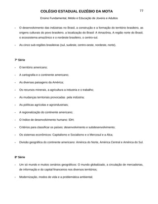 COLÉGIO ESTADUAL EUZÉBIO DA MOTA                                                77

                     Ensino Fundamental, Médio e Educação de Jovens e Adultos


-   O desenvolvimento das indústrias no Brasil, a construção e a formação do território brasileiro, as
    origens culturais do povo brasileiro, a localização do Brasil: A Amazônia, A região norte do Brasil,
    o ecossistema amazônico e o nordeste brasileiro, o centro-sul.

-   As cinco sub-regiões brasileiras (sul, sudeste, centro-oeste, nordeste, norte).




7ª Série

-   O território americano;

-   A cartografia e o continente americano;

-   As diversas paisagens da América;

-   Os recursos minerais, a agricultura a industria e o trabalho;

-   As mudanças territoriais provocadas pela indústria;

-   As políticas agrícolas e agroindustriais;

-   A regionalização do continente americano;

-   O índice de desenvolvimento humano: IDH;

-   Critérios para classificar os países: desenvolvimento e subdesenvolvimento;

-   Os sistemas econômicos: Capitalismo e Socialismo e o Mercosul e a Alca;

-   Divisão geográfica do continente americano: América do Norte, América Central e América do Sul.




8ª Série

-   Um só mundo e muitos cenários geográficos: O mundo globalizado, a circulação de mercadorias,
    de informação e do capital financeiros nos diversos territórios;

-   Modernização, modos de vida e a problemática ambiental;
 