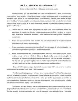 COLÉGIO ESTADUAL EUZÉBIO DA MOTA                                                79

                    Ensino Fundamental, Médio e Educação de Jovens e Adultos


       Devemos lembrar que todo “conceito” tem uma validade temporal e deve ser delimitado
historicamente como também é importante estudar a origem do conceito tanto no sentido de sua
existência “real” quanto de sua formulação teórica. Considerando o conceito como produto do jogo
entre “realidade” e “representação”, uma indissociável da outra, sendo criado para decifrar o real e ao
mesmo tempo tendo o poder de se impor sobre esta realidade, considerando estes pressupostos
podemos afirmar que:

   •   Território tem um sentido mais abrangente que região, pois envolve diferentes formas de
       apropriação do espaço nas diversas escalas espaço-temporais, hoje o território se constrói
       numa espécie de “mobilidade controlada”, como o território-rede das grandes corporações
       transacionais.

   •   Região não deve ser definida como “divisão”, mas sim como resultado de um processo social
       determinado, pode ser um tipo de território.

   •   Região associada a processos sociais específicos leva a concepção de re(territorialização) e a
       formação de regionalismos (políticos) e identidades regionais.

   •   Região também se define pela escala geográfica em que ocorre e que varia conforme a fase
       histórica: antes servia de referência básica o Estado-nação para a regionalização. A
       emergência de novas organizações supranacionais não faz com que a região desapareça,
       mas faz com que apareçam “regiões-rede” ou “redes-regionais” devido a intensificação das
       migrações que levam consigo traços do regionalismo de sua região de origem.

         Essa ambivalência chamada por alguns de “pós-moderna”, também está presente em outros
dois conceitos de geografia, o de “lugar” e o de “paisagem”.

         A visão naturalista de paisagem coloca o termo num sentido de “morfologia” dos aspectos
naturais. Já a visão “culturalista” ou da paisagem cultural divide-se em dois grupos: uma que prioriza
as formas construídas pelo homem pela “cultura” e outra que focaliza a percepção, os sentidos a
morfologia estética. A paisagem seria uma das duas dimensões do “meio”, definido como a “relação
de uma sociedade com seu espaço e com a natureza”.

       Os diferentes períodos históricos tiveram várias interpretações do mundo geográfico, porém a
Segunda Guerra Mundial deu início a um novo período histórico, caracterizado por: uma nova Ordem
Mundial, avanços técnicos relacionados aos meios de transporte e comunicação. Surge a chamada
 