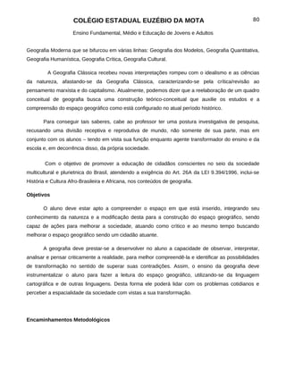 COLÉGIO ESTADUAL EUZÉBIO DA MOTA                                              80

                    Ensino Fundamental, Médio e Educação de Jovens e Adultos


Geografia Moderna que se bifurcou em várias linhas: Geografia dos Modelos, Geografia Quantitativa,
Geografia Humanística, Geografia Crítica, Geografia Cultural.

         A Geografia Clássica recebeu novas interpretações rompeu com o idealismo e as ciências
da natureza, afastando-se da Geografia Clássica, caracterizando-se pela crítica/revisão ao
pensamento marxista e do capitalismo. Atualmente, podemos dizer que a reelaboração de um quadro
conceitual de geografia busca uma construção teórico-conceitual que auxilie os estudos e a
compreensão do espaço geográfico como está configurado no atual período histórico.

       Para conseguir tais saberes, cabe ao professor ter uma postura investigativa de pesquisa,
recusando uma divisão receptiva e reprodutiva de mundo, não somente de sua parte, mas em
conjunto com os alunos – tendo em vista sua função enquanto agente transformador do ensino e da
escola e, em decorrência disso, da própria sociedade.

        Com o objetivo de promover a educação de cidadãos conscientes no seio da sociedade
multicultural e plurietnica do Brasil, atendendo a exigência do Art. 26A da LEI 9.394/1996, inclui-se
História e Cultura Afro-Brasileira e Africana, nos conteúdos de geografia.

Objetivos

       O aluno deve estar apto a compreender o espaço em que está inserido, integrando seu
conhecimento da natureza e a modificação desta para a construção do espaço geográfico, sendo
capaz de ações para melhorar a sociedade, atuando como crítico e ao mesmo tempo buscando
melhorar o espaço geográfico sendo um cidadão atuante.

       A geografia deve prestar-se a desenvolver no aluno a capacidade de observar, interpretar,
analisar e pensar criticamente a realidade, para melhor compreendê-la e identificar as possibilidades
de transformação no sentido de superar suas contradições. Assim, o ensino da geografia deve
instrumentalizar o aluno para fazer a leitura do espaço geográfico, utilizando-se da linguagem
cartográfica e de outras linguagens. Desta forma ele poderá lidar com os problemas cotidianos e
perceber a espacialidade da sociedade com vistas a sua transformação.




Encaminhamentos Metodológicos
 