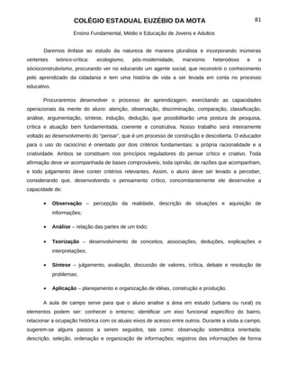 COLÉGIO ESTADUAL EUZÉBIO DA MOTA                                            81

                      Ensino Fundamental, Médio e Educação de Jovens e Adultos


       Daremos ênfase ao estudo da natureza de maneira pluralista e incorporando inúmeras
vertentes     teórico-crítica:   ecologismo,   pós-modernidade,    marxismo     heterodoxo    e    o
sócioconstrutivismo, procurando ver no educando um agente social, que reconstrói o conhecimento
pelo aprendizado da cidadania e tem uma história de vida a ser levada em conta no processo
educativo.

       Procuraremos desenvolver o processo de aprendizagem, exercitando as capacidades
operacionais da mente do aluno: atenção, observação, discriminação, comparação, classificação,
análise, argumentação, síntese, indução, dedução, que possibilitarão uma postura de pesquisa,
crítica e atuação bem fundamentada, coerente e construtiva. Nosso trabalho será inteiramente
voltado ao desenvolvimento do “pensar”, que é um processo de construção e descoberta. O educador
para o uso do raciocínio é orientado por dois critérios fundamentais: a própria racionalidade e a
criatividade. Ambos se constituem nos princípios reguladores do pensar crítico e criativo. Toda
afirmação deve vir acompanhada de bases comprováveis, toda opinião, de razões que acompanham,
e todo julgamento deve conter critérios relevantes. Assim, o aluno deve ser levado a perceber,
considerando que, desenvolvendo o pensamento crítico, concomitantemente ele desenvolve a
capacidade de:

       •     Observação – percepção da realidade, descrição de situações e aquisição de
             informações;

       •     Análise – relação das partes de um todo;

       •     Teorização – desenvolvimento de conceitos, associações, deduções, explicações e
             interpretações;

       •     Síntese – julgamento, avaliação, discussão de valores, crítica, debate e resolução de
             problemas;

       •     Aplicação – planejamento e organização de idéias, construção e produção.

       A aula de campo serve para que o aluno analise a área em estudo (urbana ou rural) os
elementos podem ser: conhecer o entorno; identificar um eixo funcional específico do bairro,
relacionar a ocupação histórica com os atuais eixos de acesso entre outros. Durante a visita a campo,
sugerem-se alguns passos a serem seguidos, tais como: observação sistemática orientada;
descrição, seleção, ordenação e organização de informações; registros das informações de forma
 