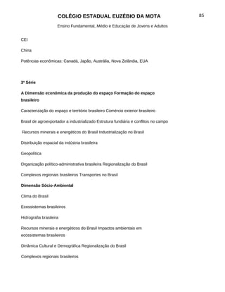 COLÉGIO ESTADUAL EUZÉBIO DA MOTA                                 85

                     Ensino Fundamental, Médio e Educação de Jovens e Adultos


CEI

China

Potências econômicas: Canadá, Japão, Austrália, Nova Zelândia, EUA




3ª Série

A Dimensão econômica da produção do espaço Formação do espaço
brasileiro

Caracterização do espaço e território brasileiro Comércio exterior brasileiro

Brasil de agroexportador a industrializado Estrutura fundiária e conflitos no campo

Recursos minerais e energéticos do Brasil Industrialização no Brasil

Distribuição espacial da indústria brasileira

Geopolítica

Organização político-administrativa brasileira Regionalização do Brasil

Complexos regionais brasileiros Transportes no Brasil

Dimensão Sócio-Ambiental

Clima do Brasil

Ecossistemas brasileiros

Hidrografia brasileira

Recursos minerais e energéticos do Brasil Impactos ambientais em
ecossistemas brasileiros

Dinâmica Cultural e Demográfica Regionalização do Brasil

Complexos regionais brasileiros
 