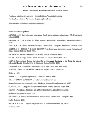 COLÉGIO ESTADUAL EUZÉBIO DA MOTA                                            86

                   Ensino Fundamental, Médio e Educação de Jovens e Adultos


População brasileira: crescimento e formação étnica População brasileira:
distribuição e estrutura Movimentos de população no Brasil

Urbanização e regiões metropolitanas brasileiras.




Referências Bibliográficas

AB’SÁBER, A. N. Os domínios de natureza no Brasil: potencialidades paisagísticas. São Paulo: Ateliê
Editorial, 2003

ANDRADE, M. C. de. O Brasil e a África. Coleção Repensando a Geografia. São Paulo: Contexto,
1991.

CARLOS, A. F. A. Espaço e Indústria. Coleção Repensando a Geografia. São Paulo: Contexto, 1994.

CASTRO, I. E. ; GOMES, P. C. da C.; CORRÊA, R. L. Geográfica; conceitos e temas (organização).
Rio de Janeiro; Bertrand Brasil, 2001.

CATANI, A. M. O que é capitalismo. São Paulo: Editora Brasiliense, 1989.

CORRÊA, G. K. Energia & Fome. Série Princiios. São Paulo:Editora Ática, 1987

PARANÁ. Secretaria de Estado da Educação do. Diretrizes Curriculares de Geografia para a
Educação Básica. Departamento de Educação Básica. Curitiba, 2008.

EDITORA ÁTICA. Trabalhando com mapas 5ª a 8ª série: São Paulo: Ática, 1996

FERREIRA, G.M.L.& MARTINELLI, M.Moderno Atlas Geográfico.São Paulo:

Moderna, 1995

FURTADO,C. O capitalismo global.São Paulo: Paz e Terra, 1998

GI0V ANNETTl, G. & LACERDA, M.Melhoramentos Dicionário de

Geografia:termos,expressões,conceitos.São Paulo: Companhia Melhoramentos: 1996

GOMES, P.C.da C. Geografia e Modernidade. Rio de Janeiro: Bertrand Brasil, 2000.

GOMES,H. A produção do espaço geográfico no capitalismo.Coleção repensando a

Geografia.São Paulo:Contexto, 1991

HAESBAERT, R. Blocos Internacionais de Poder.Coleção Repensando a Geografia. São

Paulo: Contexto, 1996

LACERDA, A .C. de. O impacto da globalizaçaõ na economia brasileira.São Paulo:

Contexto, 1998
 
