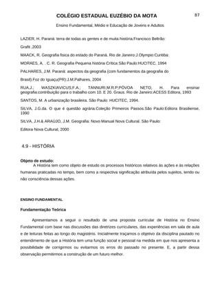 COLÉGIO ESTADUAL EUZÉBIO DA MOTA                                               87

                    Ensino Fundamental, Médio e Educação de Jovens e Adultos


LAZIER, H. Paraná: terra de todas as gentes e de muita história.Francisco Beltrão:

Grafit ,2003

MAACK, R. Geografia fisica do estado do Paraná. Rio de Janeiro:J.Olympio:Curitiba:

MORAES, A. . C. R. Geografia Pequena história Crítica São Paulo:HUCITEC, 1994

PALHARES, J.M. Paraná: aspectos da geografia (com fundamentos da geografia do

Brasil).Foz do Iguaçu(PR):J.M.Palhares, 2004

RUA,J.;     WASZKIAVICUS,F.A.;         TANNURI,M.R.P;PÓVOA          NETO,    H.   Para      ensinar
geografia:contribuição para o trabalho com 10. E 20. Graus. Rio de Janeiro:ACESS Editora, 1993

SANTOS, M. A urbanização brasileira. São Paulo: HUCITEC, 1994.

SILVA, J.G.da. O que é questão agrária.Coleção Primeiros Passos.São Paulo:Editora Brasiliense,
1990

SILVA, J.H.& ARAÚJO, J.M. Geografia: Novo Manual Nova Cultural. São Paulo:

Editora Nova Cultural, 2000



4.9 - HISTÓRIA


Objeto de estudo:
      A História tem como objeto de estudo os processos históricos relativos às ações e às relações
humanas praticadas no tempo, bem como a respectiva significação atribuída pelos sujeitos, tendo ou
não consciência dessas ações.




ENSINO FUNDAMENTAL

Fundamentação Teórica

      Apresentamos a seguir o resultado de uma proposta curricular de História no Ensino
Fundamental com base nas discussões das diretrizes curriculares, das experiências em sala de aula
e de leituras feitas ao longo do magistério. Inicialmente traçamos o objetivo da disciplina pautado no
entendimento de que a História tem uma função social e pessoal na medida em que nos apresenta a
possibilidade de corrigirmos ou evitarmos os erros do passado no presente. E, a partir dessa
observação permitirmos a construção de um futuro melhor.
 