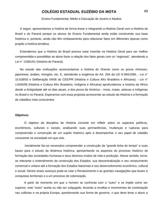 COLÉGIO ESTADUAL EUZÉBIO DA MOTA                                              88

                    Ensino Fundamental, Médio e Educação de Jovens e Adultos


   A seguir, apresentamos a história de forma linear e integrando a História Geral com a História do
Brasil e do Paraná porque os alunos do Ensino Fundamental ainda estão construindo sua base
histórica e, portanto, ainda não têm embasamento para relacionar fatos em diferentes épocas como
propõe a história temática.

   Entendemos que a História do Brasil precisa estar inserida na História Geral para ser melhor
compreendida e possibilitar ao aluno fazer a relação dos fatos gerais com os “regionais”, atendendo a
Lei n° 13381/01 (História do Paraná).

   No estudo das civilizações acrescentamos a história do Oriente como os povos chineses,
japoneses, árabes, mongóis, etc. E, atendendo a exigência do Art. 26A da LEI 9.394/1996, - Lei n°
10.639/03 e Deliberação 04/06 do CEE/PR (História e Cultura Afro Brasileira e Africana); - Lei n°
11645/08 (História e Cultura Afro Brasileira, Indígena e Africana) aprofundamos a história da África
desde a Antigüidade até os dias atuais, e dos povos da América – incas, maias, astecas e indígenas
no Brasil e no Paraná. Esperamos com essa proposta acrescentar ao estudo da História e a formação
de cidadãos mais conscientes.




Objetivos

       O objetivo da disciplina de História consiste em refletir sobre os aspectos políticos,
econômicos, culturais e sociais, analisando suas permanências, mudanças e rupturas para
compreensão e construção de um sujeito histórico apto a desempenhar o seu papel de cidadão
consciente na sociedade em que vive.

       Inicialmente faz-se necessário compreender a construção da “grande linha do tempo” e suas
bases para o estudo da dinâmica histórica, apresentando os aspectos do processo histórico de
formação das sociedades humanas e seus diversos modos de vida e produção. Nesse sentido, torna-
se relevante o entendimento da construção dos Estados, sua descentralização e seu renascimento
comercial e urbano até a formação dos Estados Nacionais e seu desenvolvimento econômico, cultural
e social. Dentre esses avanços pode-se citar o Renascimento e as grandes navegações que levam a
conquistas territoriais e a um processo de colonização.

       A partir do momento em que o homem se confronta com o “outro” e se impõe como ser
superior, este “outro” aceita ou não ser subjugado, levando a revoltas e movimentos de contestação
nas colônias e na própria Europa, questionando sua forma de governo, o que deve levar o aluno a
 