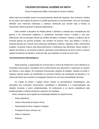 COLÉGIO ESTADUAL EUZÉBIO DA MOTA                                                89

                    Ensino Fundamental, Médio e Educação de Jovens e Adultos


refletir sobre sua condição social e seu posicionamento diante das injustiças. Sem conhecer a história
de seu país e das origens de governo e conflito persistentes ou transformados, esse ser não poderá
defender seus interesses individuais e coletivos, lembrando que durante toda a história os
movimentos coletivos geraram mudanças significativas.

       Cabe também à disciplina de História alertar o indivíduo a respeito das conseqüências das
guerras e de movimentos totalitários e, atualmente, terroristas contra o Estado e civis que,
infelizmente, são as principais vítimas de conflitos armados e nucleares. Todavia, a violência não se
encontra apenas em guerras armadas, mas também em guerras “frias” que dividem o mundo e
separam pessoas por motivos como diferenças ideológicas, políticas, religiosas, enfim, preconceitos
surgidos, na grande maioria, pelo desconhecimento e intolerância das diferenças. Nesse sentido, o
objetivo da História é, em primeira instância, apresentar essas diferenças de forma crítica e construir
sujeitos formadores de opinião e, acima de tudo, que respeitem o mundo em que vivem.

Encaminhamentos Metodológicos


       Nesta proposta, a organização do currículo para o ensino de História tem como referência os
Conteúdos Estruturantes, entendidos como conhecimentos que aproximam e organizam os campos
da História e seus objetos. Os Conteúdos Estruturantes relações de trabalho, relações de poder e
relações culturais podem ser identificados no processo histórico da constituição da disciplina e no
referencial teórico que sustenta a investigação histórica em uma nova racionalidade não-linear

       As noções de tempo e espaço devem compor os procedimentos metodológicos, pois
articulados aos Conteúdos Estruturantes, possibilitam a delimitação e a contextualização das
relações humanas a serem problematizadas. Os professores e os alunos estabelecem pela
problematização o contexto temporal e espacial a ser estudado.
   Assim, buscamos como opções de metodologia trabalhar da seguinte forma:

   -   Aulas expositivas;

   -   Leitura e discussão de textos e livros;

   -   Interpretação de texto, imagens e charges;

   -   Produção de texto, músicas, etc.;

   -   Vídeos e relatórios;

   -   Músicas;
 