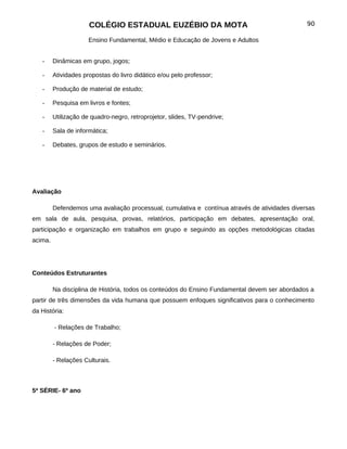 COLÉGIO ESTADUAL EUZÉBIO DA MOTA                                         90

                      Ensino Fundamental, Médio e Educação de Jovens e Adultos


   -     Dinâmicas em grupo, jogos;

   -     Atividades propostas do livro didático e/ou pelo professor;

   -     Produção de material de estudo;

   -     Pesquisa em livros e fontes;

   -     Utilização de quadro-negro, retroprojetor, slides, TV-pendrive;

   -     Sala de informática;

   -     Debates, grupos de estudo e seminários.




Avaliação

         Defendemos uma avaliação processual, cumulativa e contínua através de atividades diversas
em sala de aula, pesquisa, provas, relatórios, participação em debates, apresentação oral,
participação e organização em trabalhos em grupo e seguindo as opções metodológicas citadas
acima.




Conteúdos Estruturantes

         Na disciplina de História, todos os conteúdos do Ensino Fundamental devem ser abordados a
partir de três dimensões da vida humana que possuem enfoques significativos para o conhecimento
da História:

         - Relações de Trabalho;

         - Relações de Poder;

         - Relações Culturais.



5ª SÉRIE- 6º ano
 