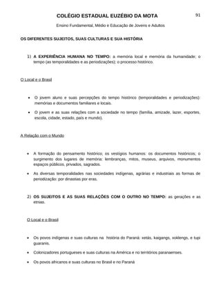 COLÉGIO ESTADUAL EUZÉBIO DA MOTA                                           91

                     Ensino Fundamental, Médio e Educação de Jovens e Adultos


OS DIFERENTES SUJEITOS, SUAS CULTURAS E SUA HISTÓRIA



   1) A EXPERIÊNCIA HUMANA NO TEMPO: a memória local e memória da humanidade; o
      tempo (as temporalidades e as periodizações); o processo histórico.



O Local e o Brasil



    •   O jovem aluno e suas percepções do tempo histórico (temporalidades e periodizações):
        memórias e documentos familiares e locais.

    •   O jovem e as suas relações com a sociedade no tempo (família, amizade, lazer, esportes,
        escola, cidade, estado, país e mundo).



A Relação com o Mundo



   •    A formação do pensamento histórico; os vestígios humanos: os documentos históricos; o
        surgimento dos lugares de memória: lembranças, mitos, museus, arquivos, monumentos
        espaços públicos, privados, sagrados.

   •    As diversas temporalidades nas sociedades indígenas, agrárias e industriais as formas de
        periodização: por dinastias por eras.



   2) OS SUJEITOS E AS SUAS RELAÇÕES COM O OUTRO NO TEMPO: as gerações e as
      etnias.



   O Local e o Brasil



   •    Os povos indígenas e suas culturas na história do Paraná: xetás, kaigangs, xoklengs, e tupi
        guaranis.

   •    Colonizadores portugueses e suas culturas na América e no territórios paranaenses.

   •    Os povos africanos e suas culturas no Brasil e no Paraná
 