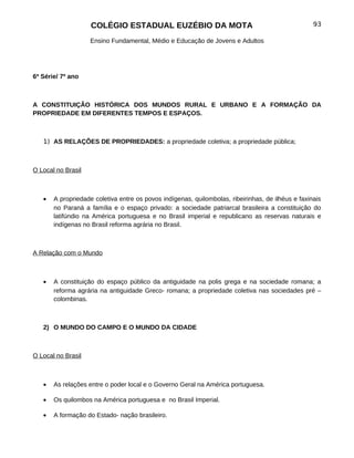 COLÉGIO ESTADUAL EUZÉBIO DA MOTA                                               93

                    Ensino Fundamental, Médio e Educação de Jovens e Adultos




6ª Série/ 7º ano



A CONSTITUIÇÃO HISTÓRICA DOS MUNDOS RURAL E URBANO E A FORMAÇÃO DA
PROPRIEDADE EM DIFERENTES TEMPOS E ESPAÇOS.



   1) AS RELAÇÕES DE PROPRIEDADES: a propriedade coletiva; a propriedade pública;



O Local no Brasil



   •   A propriedade coletiva entre os povos indígenas, quilombolas, ribeirinhas, de ilhéus e faxinais
       no Paraná a família e o espaço privado: a sociedade patriarcal brasileira a constituição do
       latifúndio na América portuguesa e no Brasil imperial e republicano as reservas naturais e
       indígenas no Brasil reforma agrária no Brasil.



A Relação com o Mundo



   •   A constituição do espaço público da antiguidade na polis grega e na sociedade romana; a
       reforma agrária na antiguidade Greco- romana; a propriedade coletiva nas sociedades pré –
       colombinas.



   2) O MUNDO DO CAMPO E O MUNDO DA CIDADE



O Local no Brasil



   •   As relações entre o poder local e o Governo Geral na América portuguesa.

   •   Os quilombos na América portuguesa e no Brasil Imperial.

   •   A formação do Estado- nação brasileiro.
 